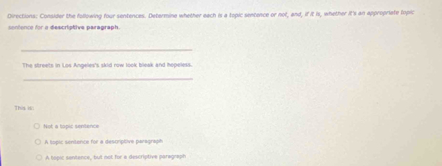 Directions: Consider the following four sentences. Determine whether each is a topic sentence or not, and, if it is, whether it's an appropriate topic
sentence for a descriptive paragraph.
_
The streets in Los Angeles's skid row look bleak and hopeless.
_
This is:
Not a topic sentence
A topic sentence for a descriptive paragraph
A topic sentence, but not for a descriptive paragraph