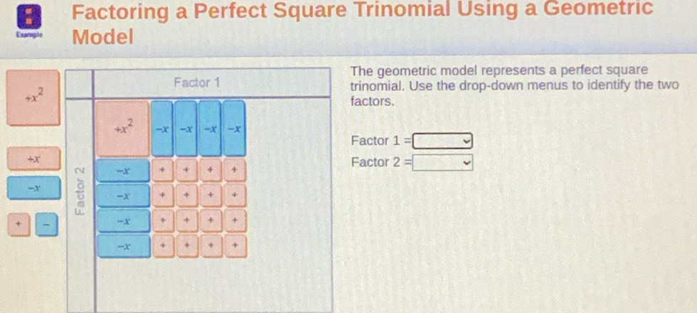 a Factoring a Perfect Square Trinomial Using a Geometric 
Example Model 
The geometric model represents a perfect square 
Factor 1 trinomial. Use the drop-down menus to identify the two
+x^2
factors.
+x^2 -x -x =x -x
Factor 1=□
+x Factor 2=□
=x + + + 
-x 
-x + 4 + + 
+ 
-x + + + + 
=X + + + +