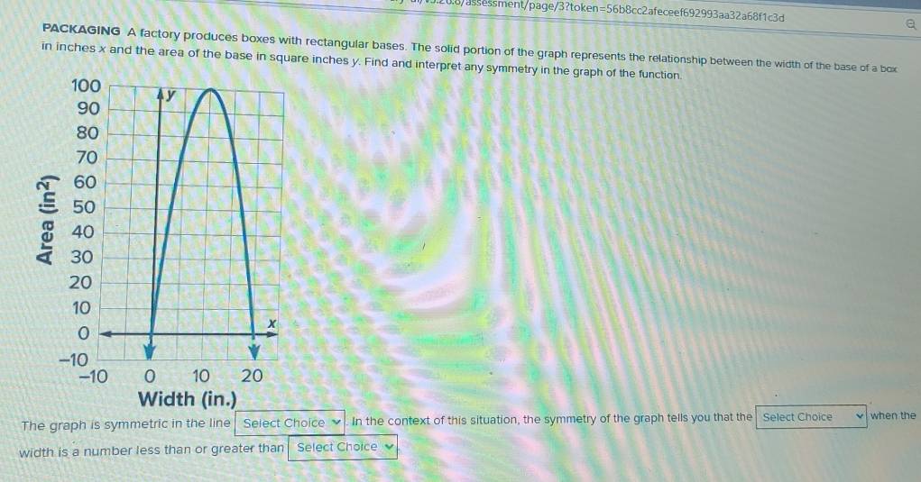 20.8/assessment/page/3?token=56b8cc2afeceef692993aa32a68f1c3d 
Q 
PACKAGING A factory produces boxes with rectangular bases. The solid portion of the graph represents the relationship between the width of the base of a box 
in inches x and the area of the base in square inches y. Find and interpret any symmetry in the graph of the function. 
The graph is symmetric in the line Select Choice In the context of this situation, the symmetry of the graph tells you that the Select Choice when the 
width is a number less than or greater than Select Choice v