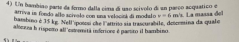 Un bambino parte da fermo dalla cima di uno scivolo di un parco acquatico e 
arriva in fondo allo scivolo con una velocità di modulo v=6m/s. La massa del 
bambino è 35 kg. Nell’ipotesi che l’attrito sia trascurabile, determina da quale 
altezza h rispetto all’estremità inferiore è partito il bambino.