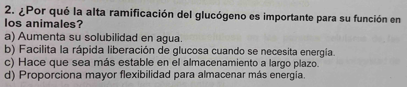 ¿Por qué la alta ramificación del glucógeno es importante para su función en
los animales?
a) Aumenta su solubilidad en agua.
b) Facilita la rápida liberación de glucosa cuando se necesita energía.
c) Hace que sea más estable en el almacenamiento a largo plazo.
d) Proporciona mayor flexibilidad para almacenar más energía.