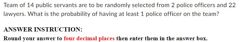 Team of 14 public servants are to be randomly selected from 2 police officers and 22
lawyers. What is the probability of having at least 1 police officer on the team? 
ANSWER INSTRUCTION: 
Round your answer to four decimal places then enter them in the answer box.