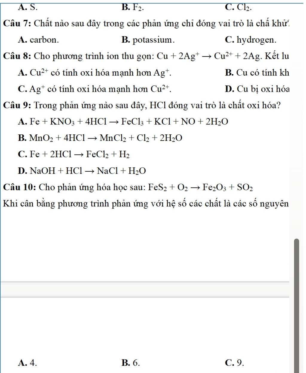 A. S. B. F_2. C. Cl_2. 
Câu 7: Chất nào sau đây trong các phản ứng chỉ đóng vai trò là chấ khử
A. carbon. B. potassium. C. hydrogen.
Câu 8: Cho phương trình ion thu gọn: Cu+2Ag^+to Cu^(2+)+2Ag. Kết lu
A. Cu^(2+) có tính oxi hóa mạnh hơn Ag^+. B. Cu có tính kh
C. Ag^+ có tính oxi hóa mạnh hơn Cu^(2+). D. Cu bị oxi hóa
Câu 9: Trong phản ứng nào sau đây, HCl đóng vai trò là chất oxi hóa?
A. Fe+KNO_3+4HClto FeCl_3+KCl+NO+2H_2O
B. MnO_2+4HClto MnCl_2+Cl_2+2H_2O
C. Fe+2HClto FeCl_2+H_2
D. NaOH+HClto NaCl+H_2O
Câu 10: Cho phản ứng hóa học sau: FeS_2+O_2to Fe_2O_3+SO_2
Khi cân bằng phương trình phản ứng với hệ số các chất là các số nguyên
A. 4. B. 6. C. 9.