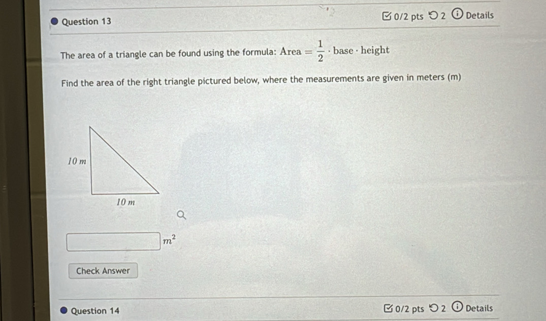 つ 2 Details 
The area of a triangle can be found using the formula: Area= 1/2  · base · height . 
Find the area of the right triangle pictured below, where the measurements are given in meters (m)
□ m^2
Check Answer 
Question 14 0/2 pts つ 2 ⓘ Details