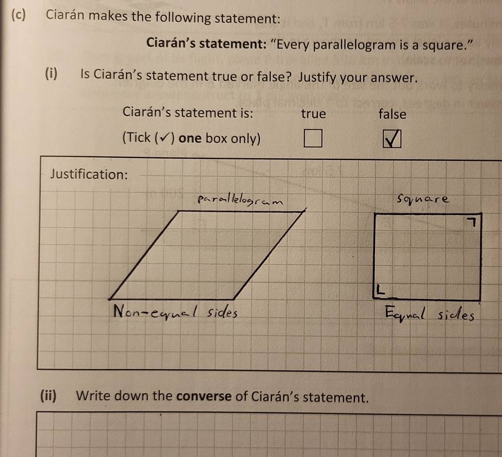 Ciarán makes the following statement: 
Ciarán’s statement: “Every parallelogram is a square.” 
(i) Is Ciarán’s statement true or false? Justify your answer. 
Ciarán's statement is: true false 
(Tick (√) one box only) 
Justification: 
(ii) Write down the converse of Ciarán’s statement.