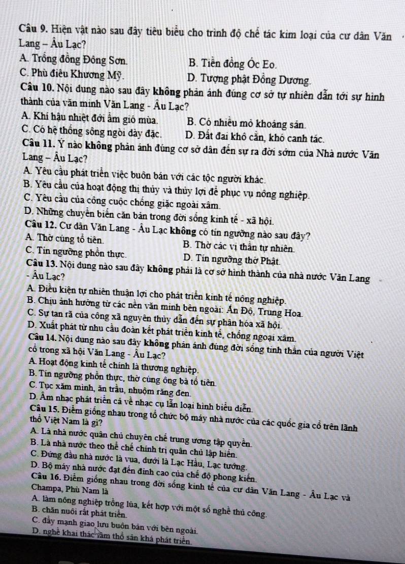 Hiện vật nào sau đây tiêu biểu cho trình độ chế tác kim loại của cư dân Văn·
Lang - Âu Lạc?
A. Trồng đồng Đông Sơn. B. Tiền đồng Ốc Eo.
C. Phù điêu Khương Mỹ. D. Tượng phật Đồng Dương.
Câu 10. Nội dung nào sau đây không phản ánh đúng cơ sở tự nhiên dẫn tới sự hình
thành của văn minh Văn Lang - Âu Lạc?
A. Khí hậu nhiệt đới ẩm gió mùa. B. Cô nhiều mỏ khoáng sản.
C. Có hệ thống sông ngòi dày đặc. D. Đất đai khô cằn, khó canh tác.
Câu 11. Ý nào không phản ánh đúng cơ sở dân đến sự ra đời sớm của Nhà nước Văn
Lang - Âu Lạc?
A. Yêu cầu phát triển việc buôn bán với các tộc người khác.
B. Yêu cầu của hoạt động thị thủy và thủy lợi để phục vụ nông nghiệp.
C. Yêu cầu của công cuộc chống giặc ngoài xâm.
D. Những chuyển biến căn bản trong đời sống kinh tế - xã hội.
Câu 12. Cư dân Văn Lang - Âu Lạc không có tín ngưỡng nào sau đây?
A. Thờ cúng tổ tiên. B. Thờ các vị thần tự nhiên.
C. Tin ngường phồn thực. D. Tín ngường thờ Phật
Câu 13. Nội dung nào sau đây không phải là cơ sở hình thành của nhà nước Văn Lang
- Âu Lạc?
A. Điều kiện tự nhiên thuận lợi cho phát triển kinh tế nông nghiệp.
B. Chịu ảnh hưởng từ các nền văn minh bên ngoài: Ấn Độ, Trung Hoa.
C. Sự tan rã của công xã nguyên thủy dẫn đến sự phân hóa xã hội.
D. Xuất phát từ nhu cầu đoàn kết phát triển kinh tế, chống ngoại xâm.
Câu 14. Nội dung nào sau đây không phản ánh đúng đời sống tinh thần của người Việt
cổ trong xã hội Văn Lang - Âu Lạc?
A. Hoạt động kinh tế chính là thương nghiệp.
B. Tin ngường phồn thực, thờ cúng ông bà tổ tiên
C. Tục xăm mình, ăn trầu, nhuộm răng đen.
D. Âm nhạc phát triển cả về nhạc cụ lẫn loại hình biểu diễn.
Câu 15. Điểm giống nhau trong tổ chức bộ máy nhà nước của các quốc gia cổ trên lãnh
thổ Việt Nam là gi?
A. Là nhà nước quân chủ chuyên chế trung ương tập quyền.
B. Là nhà nước theo thể chế chính trị quân chủ lập hiển.
C. Đứng đầu nhà nước là vua, đưới là Lạc Hầu, Lạc tướng.
D. Bộ máy nhà nước đạt đến đinh cao của chế độ phong kiến.
Câu 16. Điểm giống nhau trong đời sống kinh tế của cư dân Văn Lang - Âu Lạc và
Champa, Phù Nam là
A. làm nông nghiệp trồng lùa, kết hợp với một số nghề thủ công.
B. chăn nuôi rất phát triển.
C. đầy mạnh giao lưu buôn bản với bên ngoài
D. nghề khai thác văm thổ sản khá phát triển.