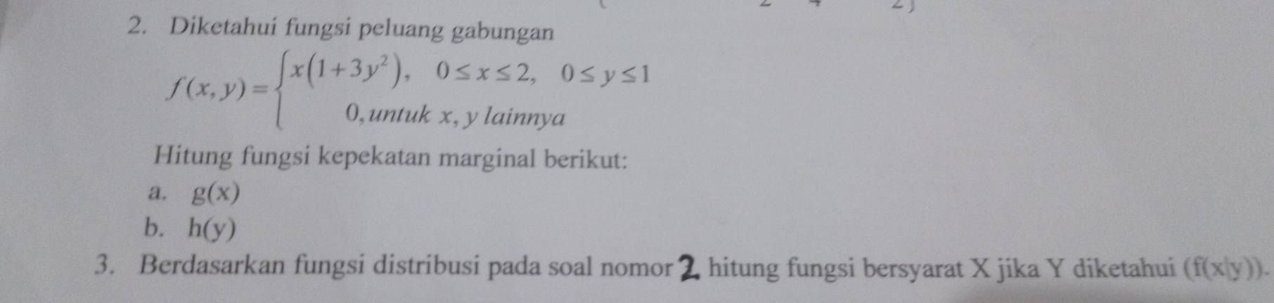 Diketahui fungsi peluang gabungan
f(x,y)=beginarrayl x(1+3y^2),0≤ x≤ 2,0≤ y≤ 1 0,untukx,ylainnyaendarray.
Hitung fungsi kepekatan marginal berikut: 
a. g(x)
b. h(y)
3. Berdasarkan fungsi distribusi pada soal nomor 2 hitung fungsi bersyarat X jika Y diketahui (f(x|y)).