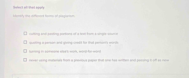 Select all that apply
Identify the different forms of plagiarism.
cutting and pasting portions of a text from a single source
quoting a person and giving credit for that person's words
turning in someone else's work, word-for-word
never using materials from a previous paper that one has written and passing it off as new