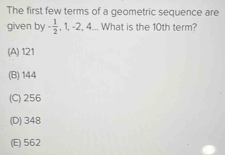 The first few terms of a geometric sequence are
given by - 1/2  , 1, -2, 4... What is the 10th term?
(A) 121
(B) 144
(C) 256
(D) 348
(E) 562