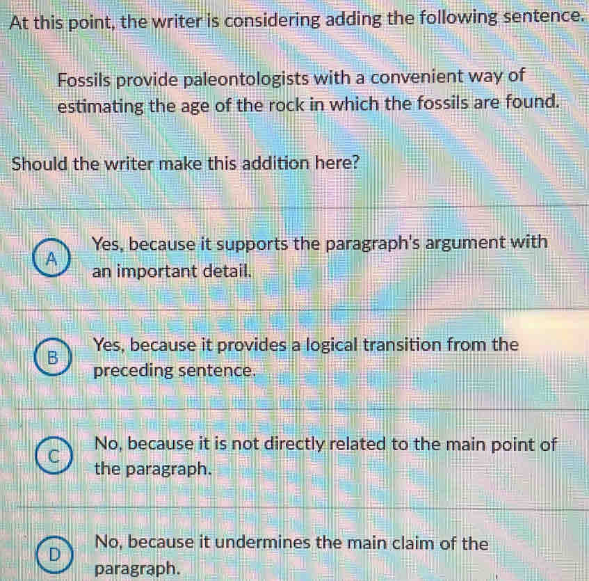 At this point, the writer is considering adding the following sentence.
Fossils provide paleontologists with a convenient way of
estimating the age of the rock in which the fossils are found.
Should the writer make this addition here?
Yes, because it supports the paragraph's argument with
A
an important detail.
Yes, because it provides a logical transition from the
B
preceding sentence.
No, because it is not directly related to the main point of
the paragraph.
No, because it undermines the main claim of the
D
paragraph.