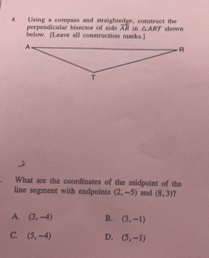 Using a compass and straightedge, construct the
perpendicular bisector of side overline AR in △ ART shown
below. [Leave all construction marks.]
What are the coordinates of the midpoint of the
line segment with endpoints (2,-5) and (8,3) 2
A. (3,-4) B. (3,-1)
C. (5,-4) D. (5,-1)