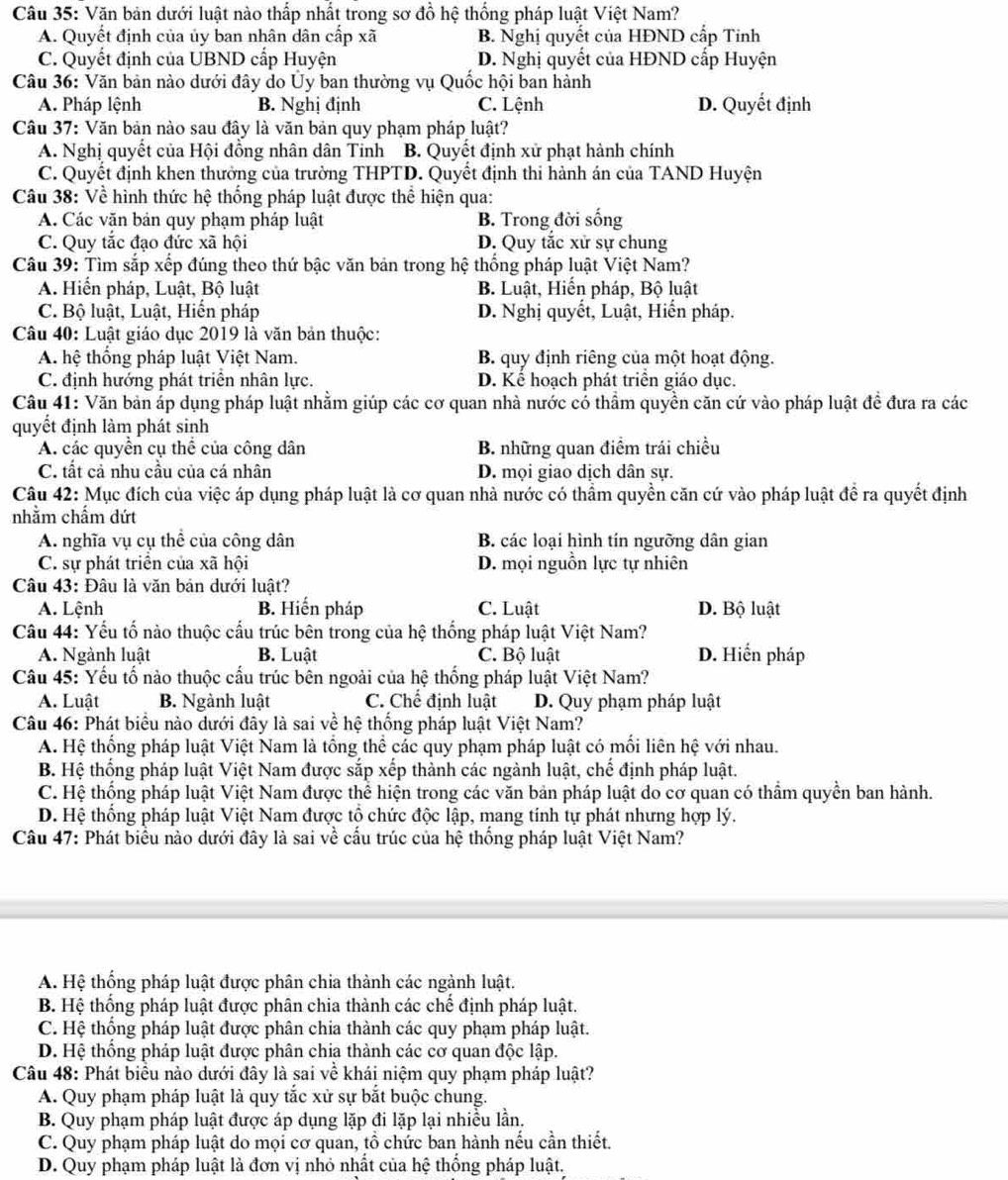 Văn bản dưới luật nào thấp nhất trong sơ đồ hệ thống pháp luật Việt Nam?
A. Quyết định của ủy ban nhân dân cấp xã B. Nghị quyết của HĐND cấp Tinh
C. Quyết định của UBND cấp Huyện D. Nghị quyết của HĐND cấp Huyện
*  Câu 36: Văn bản nào dưới đây do Ủy ban thường vụ Quốc hội ban hành
A. Pháp lệnh B. Nghị định C. Lệnh D. Quyết định
Câu 37: Văn bản nào sau đây là văn bản quy phạm pháp luật?
A. Nghị quyết của Hội đồng nhân dân Tinh B. Quyết định xử phạt hành chính
C. Quyết định khen thưởng của trường THPTD. Quyết định thi hành án của TAND Huyện
Câu 38: Về hình thức hệ thống pháp luật được thể hiện qua:
A. Các văn bản quy phạm pháp luật B. Trong đời sống
C. Quy tắc đạo đức xã hội D. Quy tắc xử sự chung
Câu 39: Tìm sắp xếp đúng theo thứ bậc văn bản trong hệ thống pháp luật Việt Nam?
A. Hiển pháp, Luật, Bộ luật B. Luật, Hiến pháp, Bộ luật
C. Bộ luật, Luật, Hiển pháp D. Nghị quyết, Luật, Hiến pháp.
Câu 40: Luật giáo dục 2019 là văn bản thuộc:
A. hệ thống pháp luật Việt Nam. B. quy định riêng của một hoạt động.
C. định hướng phát triển nhân lực. D. Kể hoạch phát triển giáo dục.
Câu 41: Văn bản áp dụng pháp luật nhằm giúp các cơ quan nhà nước có thầm quyền căn cứ vào pháp luật để đưa ra các
quyết định làm phát sinh
A. các quyền cụ thể của công dân B. những quan điểm trái chiều
C. tất cả nhu cầu của cá nhân D. mọi giao dịch dân sự.
Câu 42: Mục đích của việc áp dụng pháp luật là cơ quan nhà nước có thầm quyền căn cứ vào pháp luật để ra quyết định
nhằm chẩm dứt
A. nghĩa vụ cụ thể của công dân B. các loại hình tín ngưỡng dân gian
C. sự phát triển của xã hội D. mọi nguồn lực tự nhiên
Câu 43: Đâu là văn bản dưới luật?
A. Lệnh B. Hiến pháp C. Luật D. Bộ luật
Câu 44: Yếu tố nào thuộc cấu trúc bên trong của hệ thống pháp luật Việt Nam?
A. Ngành luật B. Luật C. Bộ luật D. Hiển pháp
Câu 45: Yếu tố nào thuộc cấu trúc bên ngoài của hệ thống pháp luật Việt Nam?
A. Luật B. Ngành luật C. Chế định luật D. Quy phạm pháp luật
Câu 46: Phát biểu nào dưới đây là sai về hệ thống pháp luật Việt Nam?
A. Hệ thống pháp luật Việt Nam là tổng thể các quy phạm pháp luật có mối liên hệ với nhau.
B. Hệ thống pháp luật Việt Nam được sắp xếp thành các ngành luật, chế định pháp luật.
C. Hệ thống pháp luật Việt Nam được thể hiện trong các văn bản pháp luật do cơ quan có thầm quyền ban hành.
D. Hệ thống pháp luật Việt Nam được tổ chức độc lập, mang tính tự phát nhưng hợp lý.
Câu 47: Phát biểu nào dưới đây là sai về cầu trúc của hệ thống pháp luật Việt Nam?
A. Hệ thống pháp luật được phân chia thành các ngành luật.
B. Hệ thống pháp luật được phân chia thành các chế định pháp luật.
C. Hệ thống pháp luật được phân chia thành các quy phạm pháp luật.
D. Hệ thống pháp luật được phân chia thành các cơ quan độc lập.
Câu 48: Phát biểu nào dưới đây là sai về khái niệm quy phạm pháp luật?
A. Quy phạm pháp luật là quy tắc xử sự bắt buộc chung.
B. Quy phạm pháp luật được áp dụng lặp đi lặp lại nhiều lần.
C. Quy phạm pháp luật do mọi cơ quan, tổ chức ban hành nếu cần thiết.
D. Quy phạm pháp luật là đơn vị nhỏ nhất của hệ thống pháp luật.
