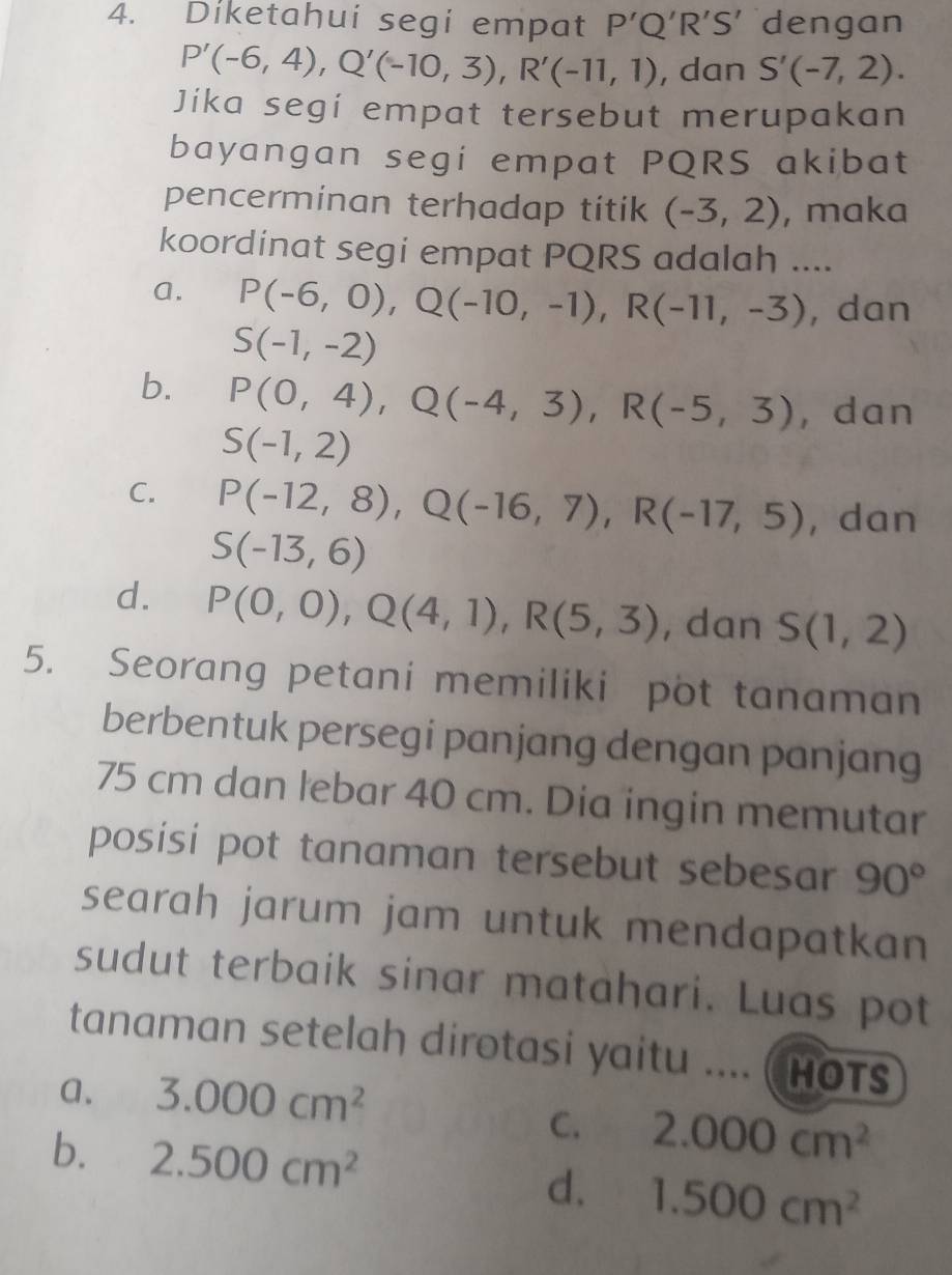 Diketahui segi empat P'Q'R'S' dengan
P'(-6,4), Q'(-10,3), R'(-11,1) , dan S'(-7,2). 
Jika segí empat tersebut merupakan
bayangan segi empat PQRS akibat
pencerminan terhadap titik (-3,2) , maka
koordinat segi empat PQRS adalah ....
a. P(-6,0), Q(-10,-1), R(-11,-3) , dan
S(-1,-2)
b. P(0,4), Q(-4,3), R(-5,3) , dan
S(-1,2)
C. P(-12,8), Q(-16,7), R(-17,5) , dan
S(-13,6)
d. P(0,0), Q(4,1), R(5,3) , dan S(1,2)
5. Seorang petani memiliki pot tanaman
berbentuk persegi panjang dengan panjang
75 cm dan lebar 40 cm. Dia ingin memutar
posisi pot tanaman tersebut sebesar 90°
searah jarum jam untuk mendapatkan 
sudut terbaik sinar matahari. Luas pot
tanaman setelah dirotasi yaitu .... ( Hots
a. 3.000cm^2
C. 2.000cm^2
b. 2.500cm^2 d. 1.500cm^2