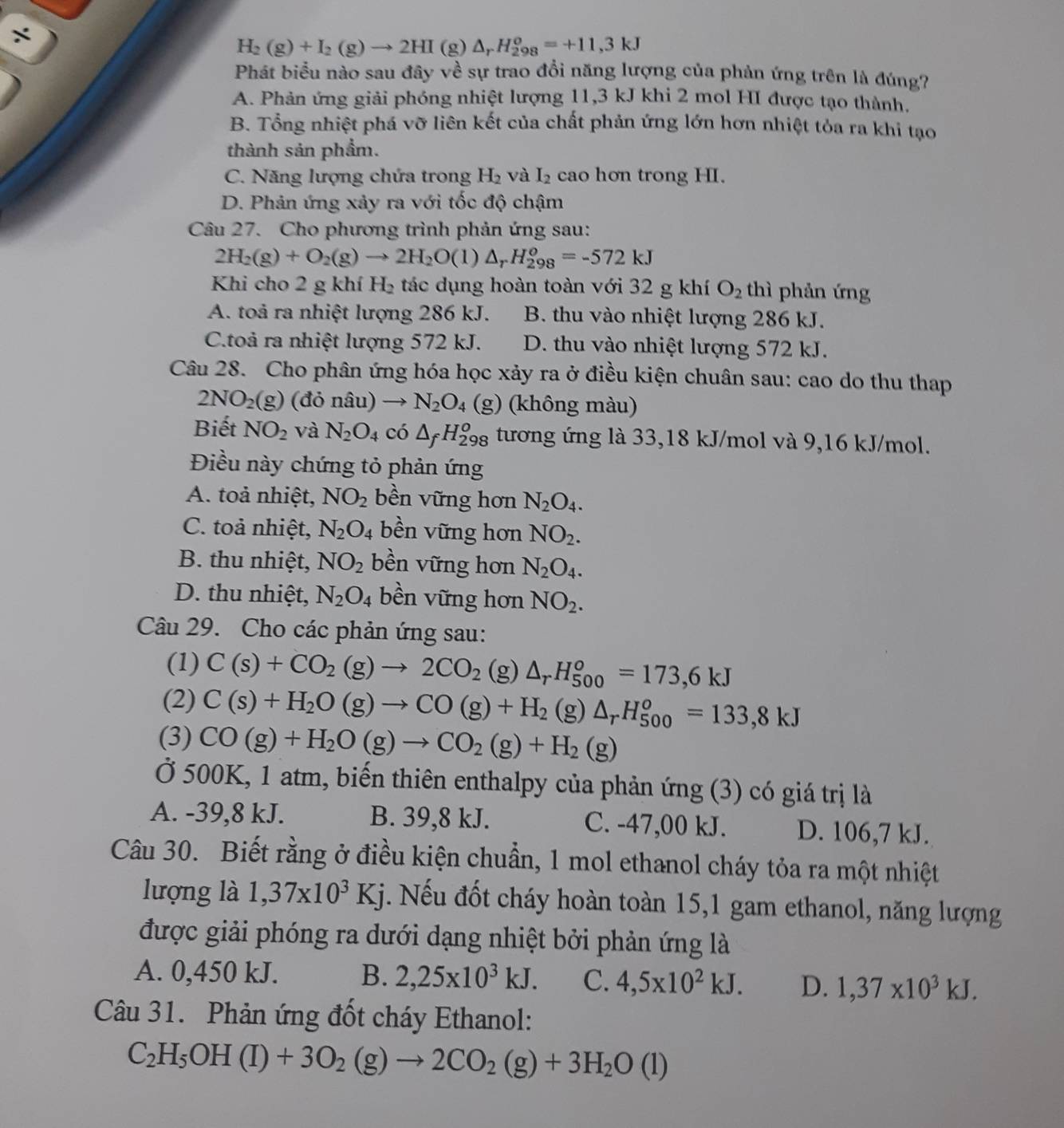 ÷
H_2(g)+I_2(g)to 2HI(g)△ _rH_(298)^o=+11,3kJ
Phát biểu nào sau đây về sự trao đổi năng lượng của phản ứng trên là đúng?
A. Phản ứng giải phóng nhiệt lượng 11,3 kJ khi 2 mol HI được tạo thành,
B. Tổng nhiệt phá vỡ liên kết của chất phản ứng lớn hơn nhiệt tỏa ra khi tạo
thành sản phẩm.
C. Năng lượng chứa trong H_2 và I_2 cao hơn trong HI.
D. Phản ứng xảy ra với tốc độ chậm
Câu 27. Cho phương trình phản ứng sau:
2H_2(g)+O_2(g)to 2H_2O(l)△ _rH_(298)^o=-572kJ
Khi cho 2 g khí H_2 tác dụng hoàn toàn với 32 g khí O_2 thì phản ứng
A. toả ra nhiệt lượng 286 kJ. B. thu vào nhiệt lượng 286 kJ.
C.toà ra nhiệt lượng 572 kJ. D. thu vào nhiệt lượng 572 kJ.
Câu 28. Cho phân ứng hóa học xảy ra ở điều kiện chuân sau: cao do thu thap
2NO_2(g) donhat au N_2O_4 (g) (không màu)
Biết NO_2 và N_2O_4 có △ _fH_(298)^o tương ứng là 33,18 kJ/mol và 9,16 kJ/mol.
Điều này chứng tỏ phản ứng
A. toả nhiệt, NO_2 bền vững hơn N_2O_4.
C. toả nhiệt, N_2O_4 bền vững hơn NO_2.
B. thu nhiệt, NO_2 bền vững hơn N_2O_4.
D. thu nhiệt, N_2O_4 bền vững hơn NO_2.
Câu 29. Cho các phản ứng sau:
(1) C(s)+CO_2(g)to 2CO_2 (g) △ _rH_(500)^o=173,6kJ
(2) C(s)+H_2O(g)to CO(g)+H_2(g)△ _rH_(500)^o=133,8kJ
(3) CO(g)+H_2O(g)to CO_2(g)+H_2(g)
Ở 500K, 1 atm, biến thiên enthalpy của phản ứng (3) có giá trị là
A. -39,8 kJ. B. 39,8 kJ. C. -47,00 kJ. D. 106,7 kJ.
Câu 30. Biết rằng ở điều kiện chuẩn, 1 mol ethanol cháy tỏa ra một nhiệt
lượng là 1,37* 10^3Kj 5. Nếu đốt cháy hoàn toàn 15,1 gam ethanol, năng lượng
được giải phóng ra dưới dạng nhiệt bởi phản ứng là
A. 0,450 kJ. B. 2,25* 10^3kJ. C. 4,5* 10^2kJ. D. 1,37* 10^3kJ.
Câu 31. Phản ứng đốt cháy Ethanol:
C_2H_5OH(I)+3O_2(g)to 2CO_2(g)+3H_2O(l)