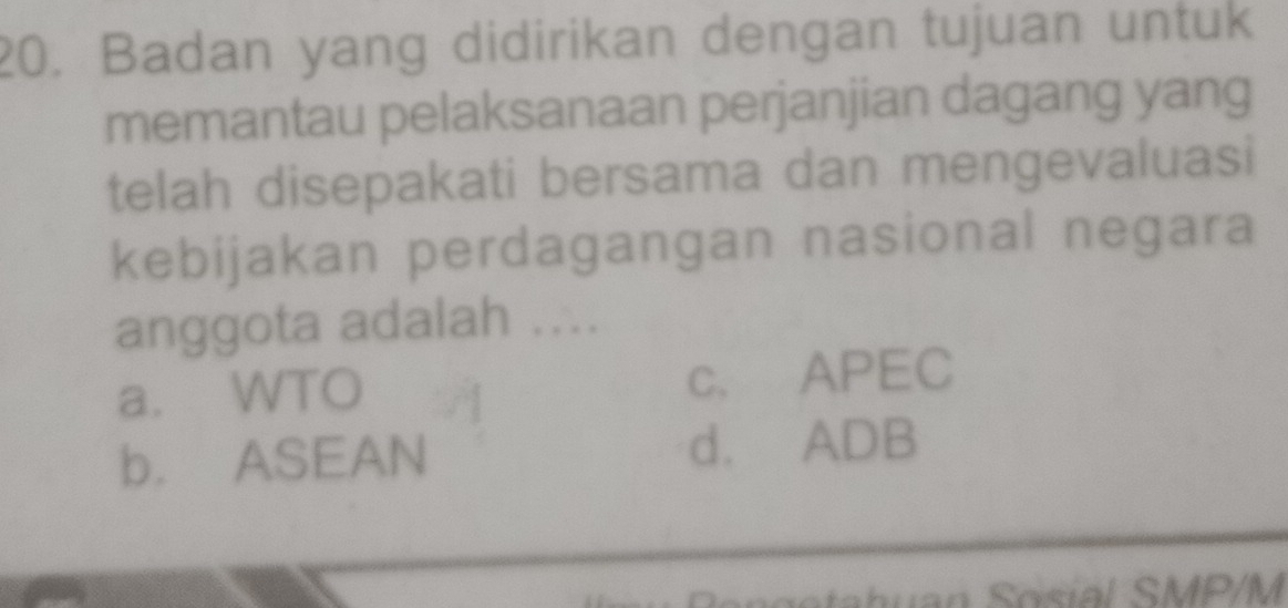 Badan yang didirikan dengan tujuan untuk
memantau pelaksanaan perjanjian dagang yang
telah disepakati bersama dan mengevaluasi
kebijakan perdagangan nasional negara
anggota adalah ....
a. WTO c. APEC
b. ASEAN d. ADB
osial SMP/M