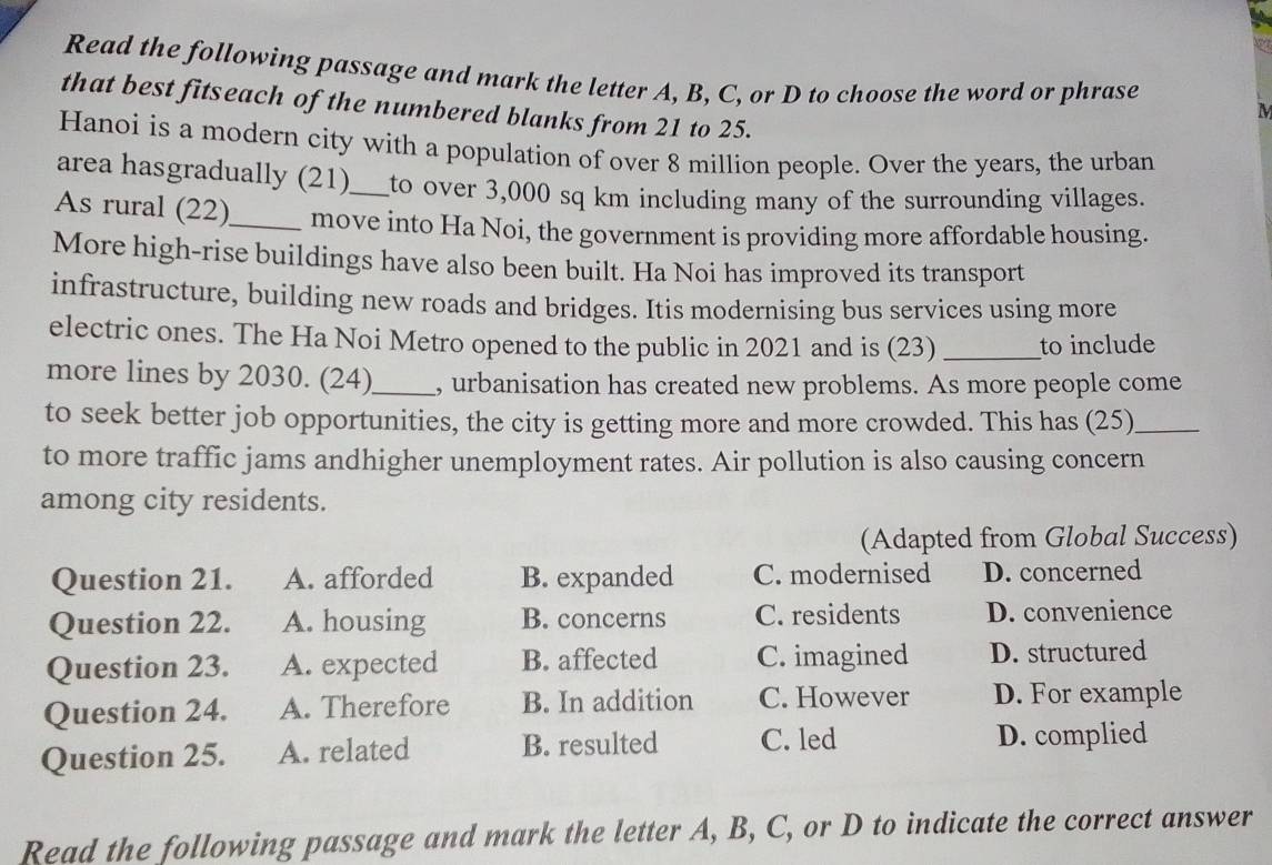 Read the following passage and mark the letter A, B, C, or D to choose the word or phrase
that best fitseach of the numbered blanks from 21 to 25.
M
Hanoi is a modern city with a population of over 8 million people. Over the years, the urban
area hasgradually (21)_ to over 3,000 sq km including many of the surrounding villages.
As rural (22)_ move into Ha Noi, the government is providing more affordable housing.
More high-rise buildings have also been built. Ha Noi has improved its transport
infrastructure, building new roads and bridges. Itis modernising bus services using more
electric ones. The Ha Noi Metro opened to the public in 2021 and is (23) _to include
more lines by 2030. (24)_ , urbanisation has created new problems. As more people come
to seek better job opportunities, the city is getting more and more crowded. This has (25)_
to more traffic jams andhigher unemployment rates. Air pollution is also causing concern
among city residents.
(Adapted from Global Success)
Question 21. A. afforded B. expanded C. modernised D. concerned
Question 22. A. housing B. concerns C. residents D. convenience
Question 23. A. expected B. affected C. imagined D. structured
Question 24. A. Therefore B. In addition C. However D. For example
Question 25. A. related B. resulted C. led D. complied
Read the following passage and mark the letter A, B, C, or D to indicate the correct answer