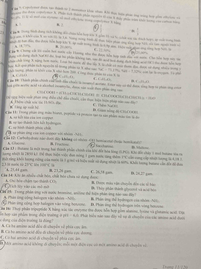 Copolymer được tạo thành từr 2 monomer khác nhau. Khi thực hiện phần ứng trùng hợp gồm ethylene và
Myrene thu được copolymer X. Phân tích thành phần nguyên tổ của X thấy phần trăn khổi lượng củ carbon bằng
01,0%. Tì lệ số mol của styrene: số mol ethylene trong copolymer X bằng
10, A. 1. B. 2.
a  1/2 . D.  1/3 .
Cậu 8: Trong bình dung tích không dổi chữa hồn hợp khi X gồm H- vã No (chất xúc tác thích hợp), áp suất trong bình
23. là p alm, ti khổi của X so với HI: là 3,6. Nung nông bình để thực hiện phân ứng tổng hợp NHa rội tàm nguời bình về
c nhiệt độ ban đầu, thu được hỗn hợp khí Y. áp suất trong bình là 0,9p atm. Hiệu suất phán ứng tổng hợp NH là
A. 18,75%. B. 20.00%. C. 22.50%. D. 25,00%
Câu 9: Chưng cắt lỗi cuốn hơi nước cây Hương như thu được hỗn hợp tinh dầu với nước. Cho hỗn hợp này tác
dung với dung dịch NaOH đư, loại bó phần không tan, sau đó acid hoá dung địch bảng acid HCl thu được hôn hợp
chứa chất lòng X nặng hơn nước. Loại bó nước đề thu lấy X là chất có mùi thơm địu, được sử dụng nhiều trong y
m học. Kết quả phân tích nguyên tổ trong phân tứ X như sau: % C=73,17% ;% II=7.32%
khổi lượng, phân tử khối của X nhỏ hơn 200. Công thức phân từ của X là : cô n lại là oxygen. Từ phố
A. C_3H_6O. B C_1011_12O_2 C. C_4H_2O_2. D. C_12H_16O.
Câu 10: Thành phần chính của tinh dầu chuối là isoamyl acetate. Ester này có thể được tổng hợp từ phản ứng ester
hoá giữa acctic acid và alcohol isoamylic, được sản xuất theo phản ứng sau:
CH COOH+(ClI_3) CHC H_2C11_2O11 = CH₃COOCH₂CH;CH(CH h+H_2O
Dể tặng hiệu suất phân ứng diễu chế đầu chuối, cần thực hiện biện pháp nào sau đây?
A Thêm chất xúc tác H₂SO4 đặc. C. Thêm NaOH.
B. Tăng áp suất hệ.
D. Giâm nồng độ CH₃COOH.
Câu 11: Trong phân ứng màu biuret, peptide và protein tạo ra sản phẩm màu tím là đo
A. sự kết tủa của ion copper.
B. sự tạo thành liên kết hydrogen.
C. sự hình thành phức chất.
D. sự phản ứng của ion copper với nhóm -NH₂.
Cầu 12: Carbohydrate nào dưới dây không có nhóm -OH hemiacetal (hoặc hemikatal)?
A. Glucose. B. Fructose. C Saccharose D. Maltose.
Câu 13 : Butane là một trong hai thành phần chính của khí đốt hóa lỏng (LPG). Khi đốt chây 1 mol butane tỏa ra
lượng nhiệt là 2850 kJ. Để thực hiện việc đun nóng 1 gam nước tăng thêm 1°C cần cung cấp nhiệt lượng là 4,18 J.
Biết rằng khối lượng riêng của nước là 1 g/ml và hiệu suất sử dụng nhiệt là 60%. Khối lượng butane cần đốt để đưa
2,5 lít nước từ 25°C lên 100°C là
"A. 25,44 gam. B. 23,26 gam. C. 26,58 gam. D. 24,27 gam.
Câu 14: Khi ăn nhiều chất béo, chất béo chưa sử dụng được:
A. Oxi hóa chậm tạo thành CO_2 B. Được máu vận chuyển đến các tế bào
C. Tích lũy vào các mô mỡ D. Thủy phân thành glycerol và acid béo
Câu 15: Trong phản ứng với nước bromine, aniline thhat c hiện phản ứng nào sau dây?
A. Phản ứng cộng halogen vào nhóm −NH₂  B. Phản ứng thể hydrogen của nhóm -NH₂
C. Phản ứng cộng hợp halogen vào vòng benzene. D. Phản ứng thể hydrogen trên vòng benzene.
Câu 16: Thuỷ phân tripeptide X bằng xúc tác enzyme thu được hỗn hợp gồm alanine, lysine và glutamic acid. Đặt
ỗn hợp sản phẩm trong diện trường ở p pl I=6,0 Phát biểu nào sau dây về sự di chuyển của các amino acid dưới
c dụng của điện trường là dúng?
A. Cả ba amino acid dều di chuyển về phía cực âm.
B. Cả ba amino acid đều di chuyền về phía cực dương.
C. Có hai amino acid di chuyền về phía cực âm.
D. Một amino acid không di chuyển; mỗi một điện cực có một amino acid di chuyển về.
Trang 11/120