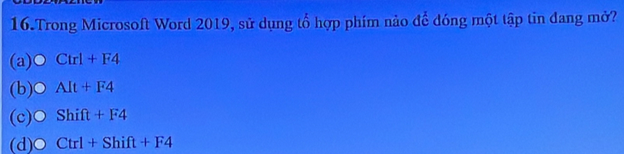 Trong Microsoft Word 2019, sử dụng tổ hợp phím nảo để đóng một tập tin đang mở?
(a) Ctrl+F4
(b) C AIt+F4
(c) Shift+F4
(d) Ctrl+Shift+F4