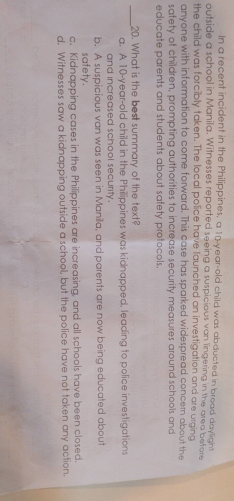 In a recent incident in the Philippines, a 10-year-old child was abducted in broad daylight
outside a school in Manila. Witnesses reported seeing a suspicious van lingering in the area before
the child was forcibly taken. The local police have launched an investigation and are urging
anyone with information to come forward. This case has sparked widespread concern about the
safety of children, prompting authorities to increase security measures around schools and
educate parents and students about safety protocols.
_20. What is the best summary of the text?
a. A 10-year-old child in the Philippines was kidnapped, leading to police investigations
and increased school security.
b. A suspicious van was seen in Manila, and parents are now being educated about
safety.
c. Kidnapping cases in the Philippines are increasing, and all schools have been closed.
d. Witnesses saw a kidnapping outside a school, but the police have not taken any action.