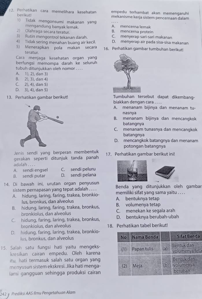 Perhatikan cara memelihara kesehatan empedu terhambat akan memengaruhi
berikut! mekanisme kerja sistem pencernaan dalam
1) Tidak mengonsumi makanan yan
mengandung banyak lemak. A. mencerna lemak
2) Olahraqa secara teratur. B. mencerna protein
3) Rutin mengontrol tekanan darah. C. menyerap sari-sari makanan
4) Tidak sering menahan buang air kecil. D. menyerap air pada sisa-sisa makanan
5) Menerapkan pola makan secara 16. Perhatikan gambar tumbuhan berikut!
teratur.
Cara menjaga kesehatan organ yang
berfungsi memompa darah ke seluruh
tubuh ditunjukkan oleh nomor . . . .
A. 1), 2), dan 3)
B. 2), 3), dan 4)
C. 2), 4), dan 5)
D. 3), 4), dan 5)
13. Perhatikan gambar berikut! Tumbuhan tersebut dapat dikembang-
biakkan dengan cara . . . .
A. menanam bijinya dan menanam tu-
nasnya
B. menanam bijinya dan mencangkok
batangnya
C. menanam tunasnya dan mencangkok
batangnya
D. mencangkok batangnya dan menanam
potongan batangnya
Jenis sendi yang berperan membentuk
gerakan seperti ditunjuk tanda panah 17. Perhatikan gambar berikut ini!
adalah . . . .
A. sendi engsel C. sendi peluru
B. sendi putar D. sendi pelana
14. Di bawah ini, urutan organ penyusun
sistem pernapasan yang tepat adalah . . . . Benda yang ditunjukkan oleh gambar
A. hidung, laring, faring, trakea, bronkio- memiliki sifat yang sama yaitu . . . .
lus, bronkus, dan alveolus A. bentuknya tetap
B. hidung, laring, faring, trakea, bronkus, B. volumenya tetap
bronkiolus, dan alveolus C. menekan ke segala arah
C. hidung, faring, laring, trakea, bronkus, D. bentuknya berubah-ubah
bronkiolus, dan alveolus 18. Perhatikan tabel berikut!
D. hidung, faring, laring, trakea, bronkio-
lus, bronkus, dan alveolus 
15. Salah satu fungsi hati yaitu mengeks- 
kresikan cairan empedu. Oleh karenata
itu, hati termasuk salah satu organ yang
menyusun sistem ekskresi. Jika hati menga-
lami gangguan sehingga produksi cairan
242  Prediksi AAS Ilmu Pengetahuan Alam