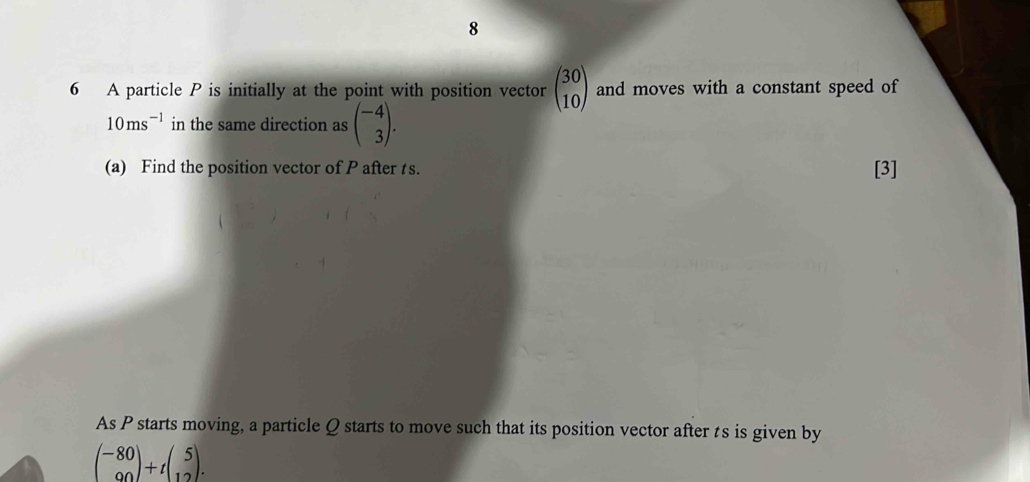 8 
6 A particle P is initially at the point with position vector beginpmatrix 30 10endpmatrix and moves with a constant speed of
10ms^(-1) in the same direction as beginpmatrix -4 3endpmatrix. 
(a) Find the position vector of P after ts. [3] 
As P starts moving, a particle Q starts to move such that its position vector after ts is given by
beginpmatrix -80 90endpmatrix +tbeginpmatrix 5 12endpmatrix.