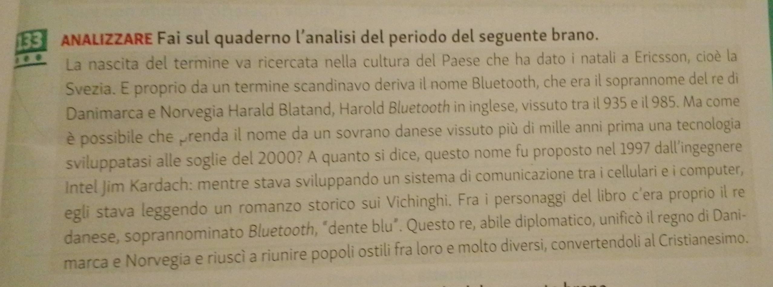 133 ANALIZZARE Fai sul quaderno l’analisi del periodo del seguente brano. 
La nascita del termine va ricercata nella cultura del Paese che ha dato i natali a Ericsson, cioè la 
Svezia. E proprio da un termine scandinavo deriva il nome Bluetooth, che era il soprannome del re di 
Danimarca e Norvegia Harald Blatand, Harold Bluetooth in inglese, vissuto tra il 935 e il 985. Ma come 
è possibile che prenda il nome da un sovrano danese vissuto più di mille anni prima una tecnologia 
sviluppatasi alle soglie del 2000? A quanto si dice, questo nome fu proposto nel 1997 dall’ingegnere 
Intel Jim Kardach: mentre stava sviluppando un sistema di comunicazione tra i cellulari e i computer, 
egli stava leggendo un romanzo storico sui Vichinghi. Fra i personaggi del libro c’era proprio il re 
danese, soprannominato Bluetooth, “dente blu”. Questo re, abile diplomatico, unificò il regno di Dani- 
marca e Norvegia e riuscì a riunire popoli ostili fra loro e molto diversi, convertendoli al Cristianesimo.