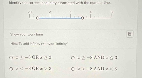 Identify the correct inequality associated with the number line.
Show your work here
Hint: To add infinity (∞), type "infinity"
x≤ -8ORx≥ 3 x≥ -8ANDx≤ 3
x 3 x>-8ANDx<3</tex>