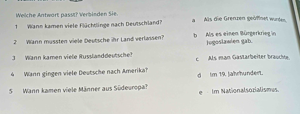 Welche Antwort passt? Verbinden Sie.
1 Wann kamen viele Flüchtlinge nach Deutschland? a Als die Grenzen geöffnet wurden.
2 Wann mussten viele Deutsche ihr Land verlassen? b Als es einen Bürgerkrieg in
Jugoslawien gab.
3 Wann kamen viele Russlanddeutsche?
c Als man Gastarbeiter brauchte.
4 Wann gingen viele Deutsche nach Amerika?
d Im 19. Jahrhundert.
5 Wann kamen viele Männer aus Südeuropa?
e Im Nationalsozialismus.