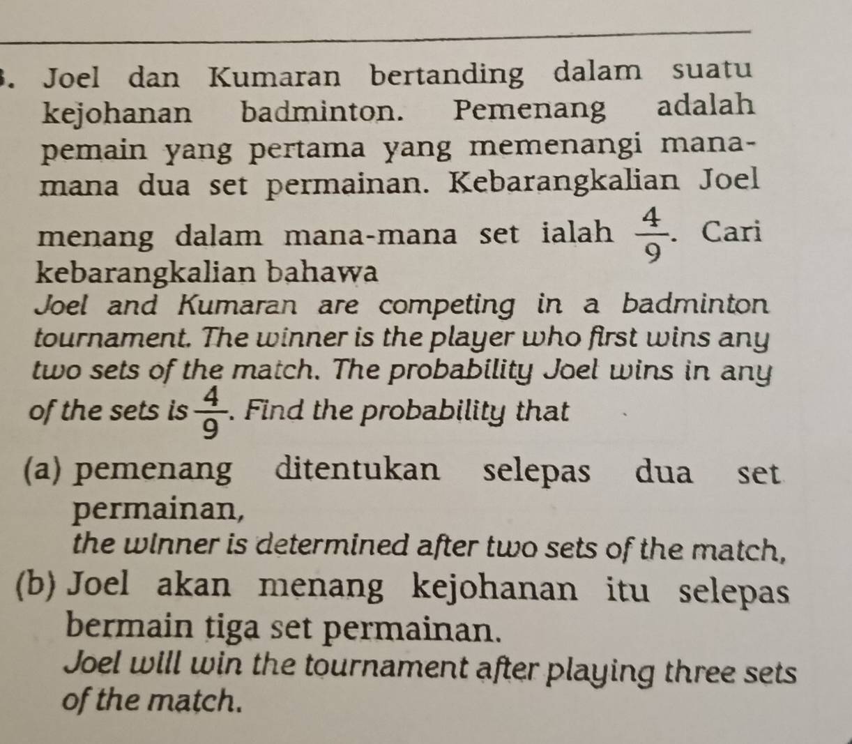 Joel dan Kumaran bertanding dalam suatu 
kejohanan badminton. Pemenang adalah 
pemain yang pertama yang memenangi mana- 
mana dua set permainan. Kebarangkalian Joel 
menang dalam mana-mana set ialah  4/9 . Cari 
kebarangkalian bahawa 
Joel and Kumaran are competing in a badminton 
tournament. The winner is the player who first wins any 
two sets of the match. The probability Joel wins in any 
of the sets is  4/9 . Find the probability that 
(a) pemenang ditentukan selepas dua set 
permainan, 
the winner is determined after two sets of the match, 
(b) Joel akan menang kejohanan itu selepas 
bermain tiga set permainan. 
Joel will win the tournament after playing three sets 
of the match.