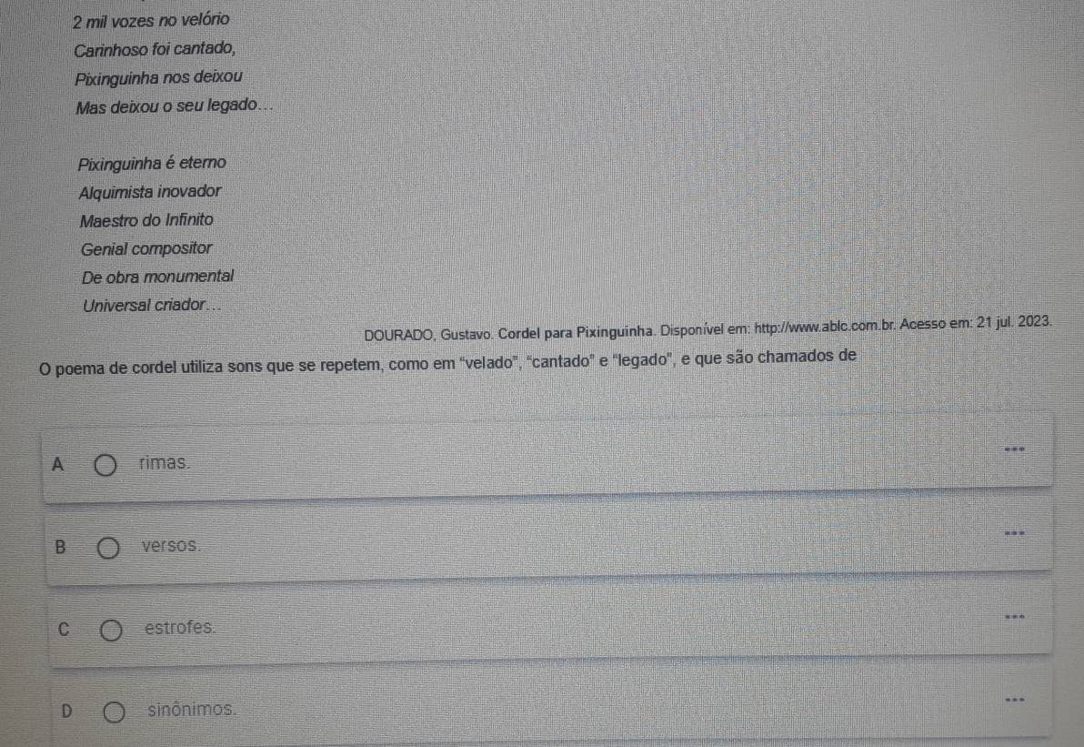 mil vozes no velório
Carinhoso foi cantado,
Pixinguinha nos deixou
Mas deixou o seu legado...
Pixinguinha é eterno
Alquimista inovador
Maestro do Infínito
Genial compositor
De obra monumental
Universal criador...
DOURADO, Gustavo. Cordel para Pixinguinha. Disponível em: http://www.ablc.com.br. Acesso em: 21 jul. 2023.
O poema de cordel utiliza sons que se repetem, como em “velado”, “cantado” e "legado”, e que são chamados de
A rimas
---
B versos.
C estrofes. ..
sinônimos. ..