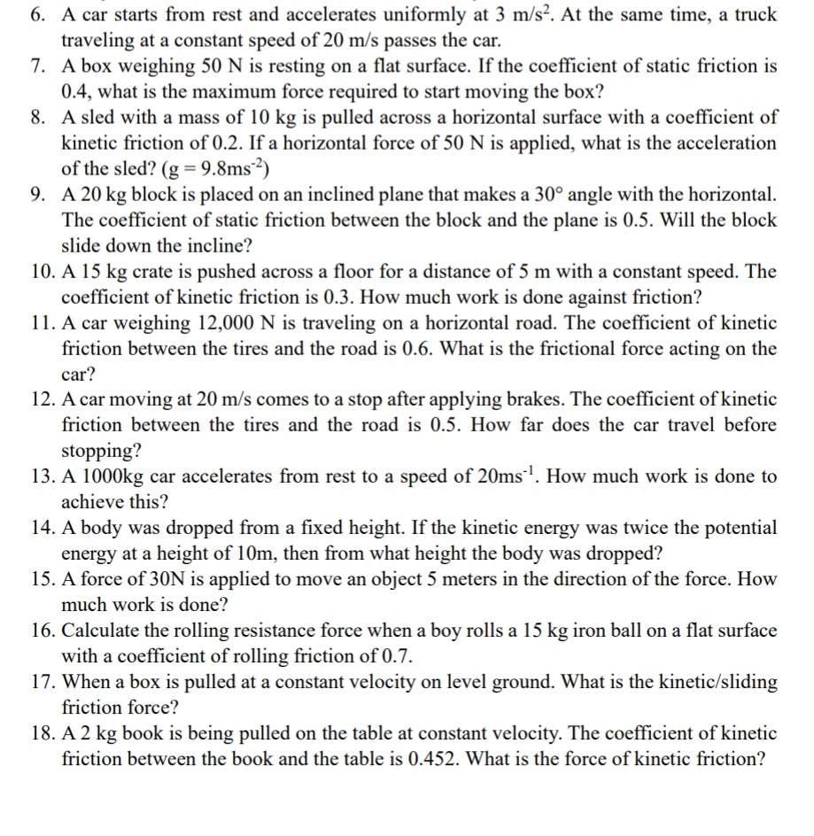 A car starts from rest and accelerates uniformly at 3m/s^2. At the same time, a truck
traveling at a constant speed of 20 m/s passes the car.
7. A box weighing 50 N is resting on a flat surface. If the coefficient of static friction is
0.4, what is the maximum force required to start moving the box?
8. A sled with a mass of 10 kg is pulled across a horizontal surface with a coefficient of
kinetic friction of 0.2. If a horizontal force of 50 N is applied, what is the acceleration
of the sled? (g=9.8ms^(-2))
9. A 20 kg block is placed on an inclined plane that makes a 30° angle with the horizontal.
The coefficient of static friction between the block and the plane is 0.5. Will the block
slide down the incline?
10. A 15 kg crate is pushed across a floor for a distance of 5 m with a constant speed. The
coefficient of kinetic friction is 0.3. How much work is done against friction?
11. A car weighing 12,000 N is traveling on a horizontal road. The coefficient of kinetic
friction between the tires and the road is 0.6. What is the frictional force acting on the
car?
12. A car moving at 20 m/s comes to a stop after applying brakes. The coefficient of kinetic
friction between the tires and the road is 0.5. How far does the car travel before
stopping?
13. A 1000kg car accelerates from rest to a speed of 20ms^(-1). How much work is done to
achieve this?
14. A body was dropped from a fixed height. If the kinetic energy was twice the potential
energy at a height of 10m, then from what height the body was dropped?
15. A force of 30N is applied to move an object 5 meters in the direction of the force. How
much work is done?
16. Calculate the rolling resistance force when a boy rolls a 15 kg iron ball on a flat surface
with a coefficient of rolling friction of 0.7.
17. When a box is pulled at a constant velocity on level ground. What is the kinetic/sliding
friction force?
18. A 2 kg book is being pulled on the table at constant velocity. The coefficient of kinetic
friction between the book and the table is 0.452. What is the force of kinetic friction?