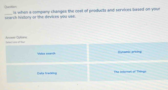 is when a company changes the cost of products and services based on your
search history or the devices you use.
Answer Options:
Select one of four
Voice search Dynamic pricing
Data tracking The Internet of Things