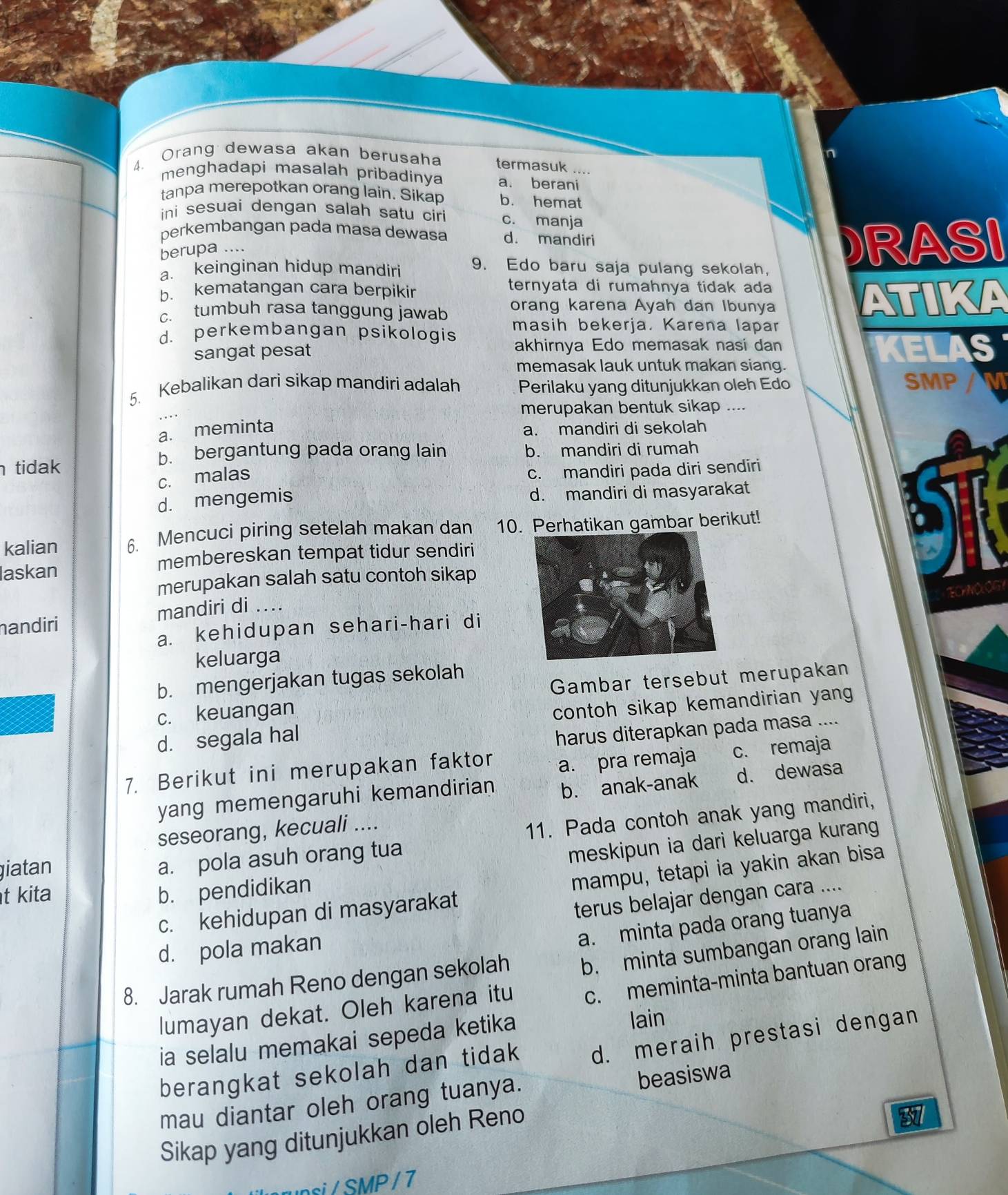 Orang dewasa akan berusaha termasuk ....
menghadapi masalah pribadinya a. berani
tanpa merepotkan orang lain. Sikap b. hemat
ini sesuai dengan salah satu ciri c. manja
perkembangan pada masa dewasa d. mandiri
berupa ....
a. keinginan hidup mandiri 9. Edo baru saja pulang sekolah. DRASI
b. kematangan cara berpikir ternyata di rumahnya tidak ada
c. tumbuh rasa tanggung jawab orang karena Ayah dan Ibunya ATIKA
d. perkembangan psikologis masih bekerja. Karena lapar
sangat pesat akhirnya Edo memasak nasi dan KELAS
memasak lauk untuk makan siang.
5. Kebalikan dari sikap mandiri adalah Perilaku yang ditunjukkan oleh Edo SMP a
merupakan bentuk sikap ....
a. meminta
a. mandiri di sekolah
b. bergantung pada orang lain
tidak b. mandiri di rumah
c. malas
c. mandiri pada diri sendiri
d. mengemis d. mandiri di masyarakat
kalian 6. Mencuci piring setelah makan dan 10. Perhatikan gambar berikut!
laskan
membereskan tempat tidur sendiri
merupakan salah satu contoh sikap
TOHOOG
nandiri mandiri di ...
a. kehidupan sehari-hari di
keluarga
b. mengerjakan tugas sekolah
c. keuangan Gambar tersebut merupakan
d. segala hal contoh sikap kemandirian yang
harus diterapkan pada masa ....
7. Berikut ini merupakan faktor a. pra remaja c. remaja
yang memengaruhi kemandirian b. anak-anak d. dewasa
seseorang, kecuali ....
meskipun ia dari keluarga kurang
giatan
a. pola asuh orang tua 11. Pada contoh anak yang mandiri,
c. kehidupan di masyarakat mampu, tetapi ia yakin akan bisa
t kita b. pendidikan
terus belajar dengan cara ....
d. pola makan
a. minta pada orang tuanya
8. Jarak rumah Reno dengan sekolah b. minta sumbangan orang lain
lumayan dekat. Oleh karena itu c. meminta-minta bantuan orang
ia selalu memakai sepeda ketika lain
berangkat sekolah dan tidak d. meraih prestasi dengan
mau diantar oleh orang tuanya. beasiswa
Sikap yang ditunjukkan oleh Reno
87
upsi / SMP / 7