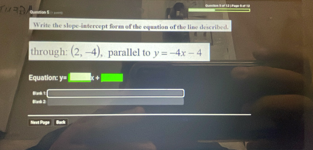 Page 9 of 12 
Question S 
Write the slope-intercept form of the equation of the line described. 
through: (2,-4) , parallel to y=-4x-4
Equation: y=□ x+□
Blank 1: 
Blank 2: 
Next Page Back