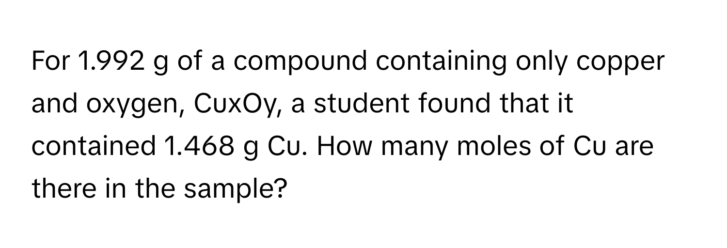 For 1.992 g of a compound containing only copper and oxygen, CuxOy, a student found that it contained 1.468 g Cu. How many moles of Cu are there in the sample?