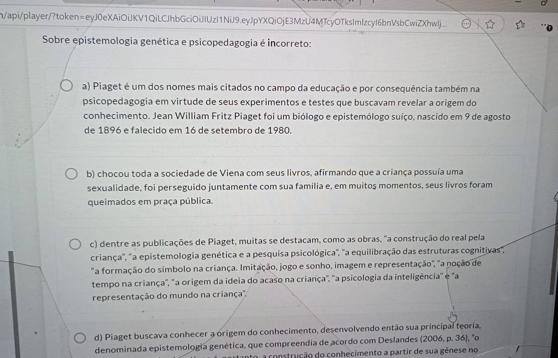 n/api/player/?token=eyJ0eXAiOiJKV1QiLCJhbGciOiJIUzI1NiJ9.eyJpYXQiOjE3MzU4MTcyOTksImIzcyI6bnVsbCwiZXhwlj...
Sobre epistemologia genética e psicopedagogia é incorreto:
a) Piaget é um dos nomes mais citados no campo da educação e por consequência também na
psicopedagogia em virtude de seus experimentos e testes que buscavam revelar a origem do
conhecimento. Jean William Fritz Piaget foi um biólogo e epistemólogo suíço, nascido em 9 de agosto
de 1896 e falecido em 16 de setembro de 1980.
b) chocou toda a sociedade de Viena com seus livros, afirmando que a criança possuía uma
sexualidade, foi perseguido juntamente com sua família e, em muitos momentos, seus livros foram
queimados em praça pública.
c) dentre as publicações de Piaget, muitas se destacam, como as obras, "a construção do real pela
criança'', "a epistemologia genética e a pesquisa psicológica", "a equilibração das estruturas cognitivas,
"a formação do símbolo na criança. Imitação, jogo e sonho, imagem e representação", "a noção de
tempo na criança'', 'a origem da ideia do acaso na criança', 'a psicologia da inteligência” e "a
representação do mundo na criança'.
d) Piaget buscava conhecer a origem do conhecimento, desenvolvendo então sua principal teoria,
denominada epistemologia genética, que compreendia de acordo com Deslandes (2006, p. 36), “o
a construção do conhecimento a partir de sua gênese no