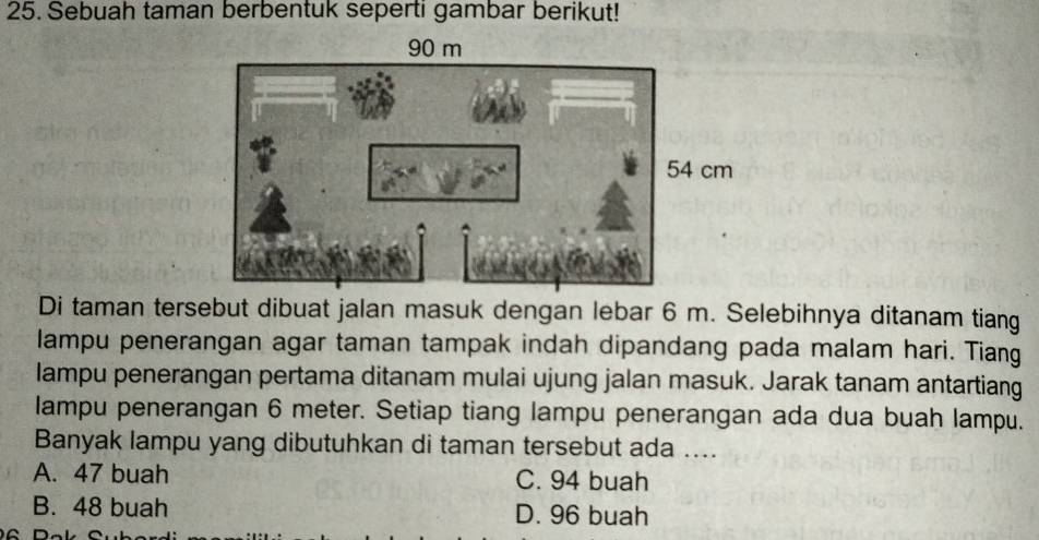 Sebuah taman berbentuk seperti gambar berikut!
Di taman tersebut dibuat jalan masuk dengan lebar 6 m. Selebihnya ditanam tiang
lampu penerangan agar taman tampak indah dipandang pada malam hari. Tiang
lampu penerangan pertama ditanam mulai ujung jalan masuk. Jarak tanam antartiang
lampu penerangan 6 meter. Setiap tiang lampu penerangan ada dua buah lampu.
Banyak lampu yang dibutuhkan di taman tersebut ada ....
A. 47 buah C. 94 buah
B. 48 buah D. 96 buah