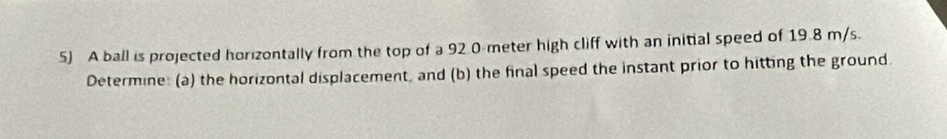 A ball is projected horizontally from the top of a 92 0-meter high cliff with an initial speed of 19.8 m/s. 
Determine: (a) the horizontal displacement, and (b) the final speed the instant prior to hitting the ground