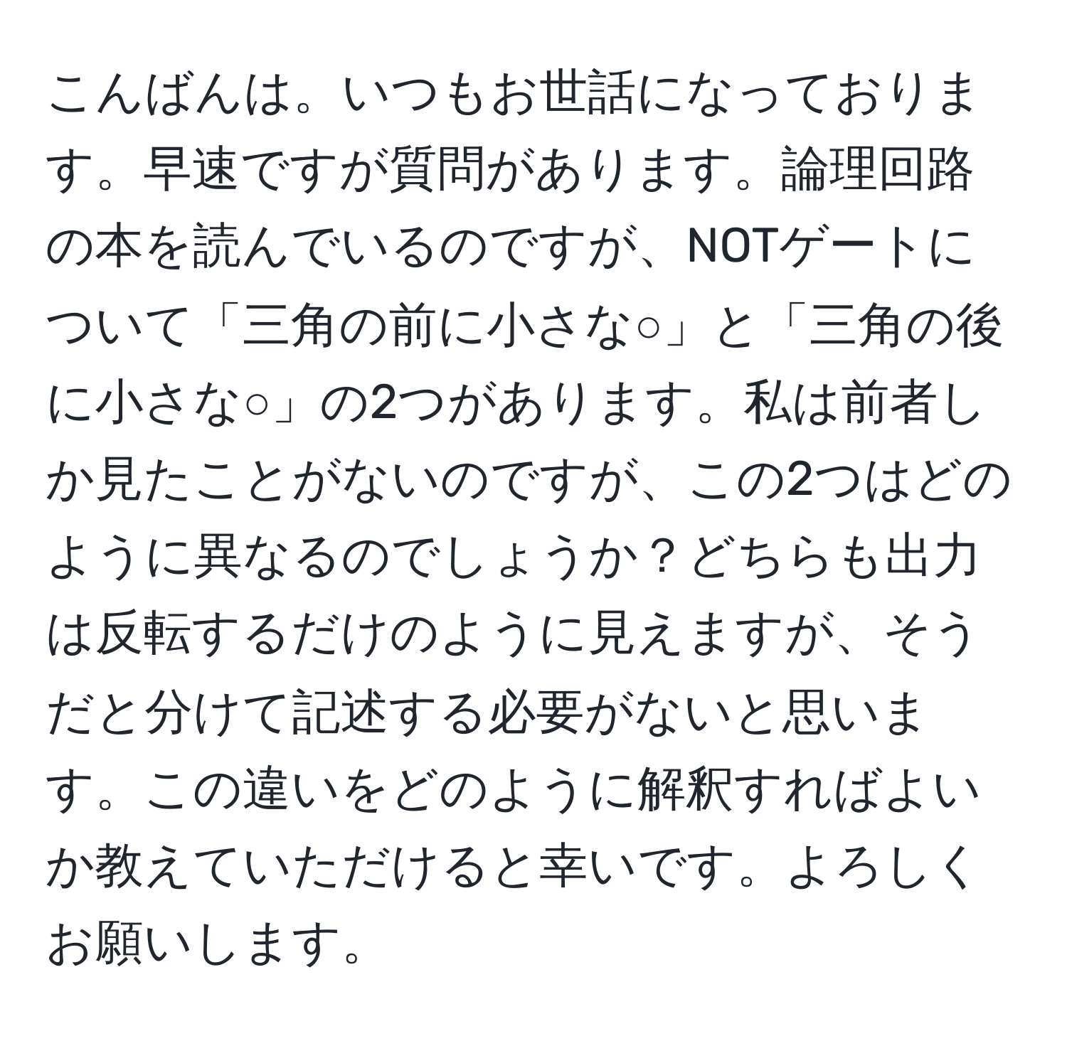 こんばんは。いつもお世話になっております。早速ですが質問があります。論理回路の本を読んでいるのですが、NOTゲートについて「三角の前に小さな○」と「三角の後に小さな○」の2つがあります。私は前者しか見たことがないのですが、この2つはどのように異なるのでしょうか？どちらも出力は反転するだけのように見えますが、そうだと分けて記述する必要がないと思います。この違いをどのように解釈すればよいか教えていただけると幸いです。よろしくお願いします。