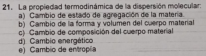 La propiedad termodinámica de la dispersión molecular:
a) Cambio de estado de agregación de la materia.
b) Cambio de la forma y volumen del cuerpo material
c) Cambio de composición del cuerpo material
d) Cambio energético
e) Cambio de entropía