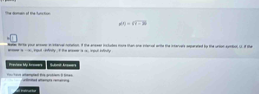 The domain of the function
g(t)=sqrt[2](t-20)
is 
Note: Write your answer in interval notation. If the answer includes more than one interval write the intervals separated by the union symbol, U. If the 
answer is=∈fty , input -infinity ; if the answer is ∞o, input infinity . 
Preview My Answers Submit Answers 
You have attempted this problem 0 times. 
- unlimited attempts remaining. 
l Instructor