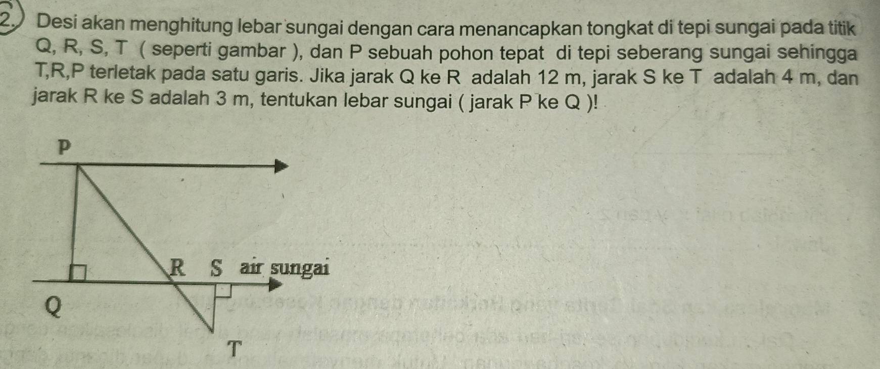 Desi akan menghitung lebar sungai dengan cara menancapkan tongkat di tepi sungai pada titik
Q, R, S, T ( seperti gambar ), dan P sebuah pohon tepat di tepi seberang sungai sehingga
T, R, P terletak pada satu garis. Jika jarak Q ke R adalah 12 m, jarak S ke T adalah 4 m, dan 
jarak R ke S adalah 3 m, tentukan lebar sungai ( jarak P ke Q )!
p
R S air sungai
Q
T