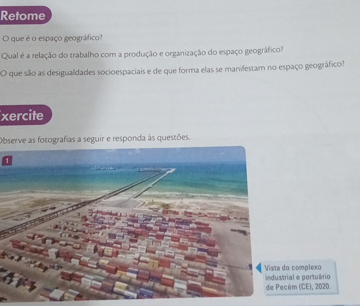 Retome 
que é o espaço geográfico? 
Qual é a relação do trabalho com a produção e organização do espaço geográfico? 
O que são as desigualdades socioespaciais e de que forma elas se manifestam no espaço geográfico? 
xercite 
Observe as fotografias a seguir e responda às questões. 
1 
o complexo 
ial e portuário 
ém (CE), 2020.