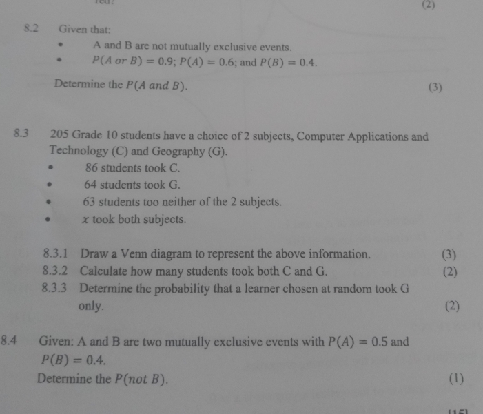 eu . (2) 
8.2 Given that: 
A and B are not mutually exclusive events.
P(AorB)=0.9; P(A)=0.6; and P(B)=0.4. 
Determine the P(A and B). (3) 
8.3 205 Grade 10 students have a choice of 2 subjects, Computer Applications and 
Technology (C) and Geography (G).
86 students took C.
64 students took G.
63 students too neither of the 2 subjects.
x took both subjects. 
8.3.1 Draw a Venn diagram to represent the above information. (3) 
8.3.2 Calculate how many students took both C and G. (2) 
8.3.3 Determine the probability that a learner chosen at random took G 
only. (2) 
8.4 Given: A and B are two mutually exclusive events with P(A)=0.5 and
P(B)=0.4. 
Determine the P(not B). (1)