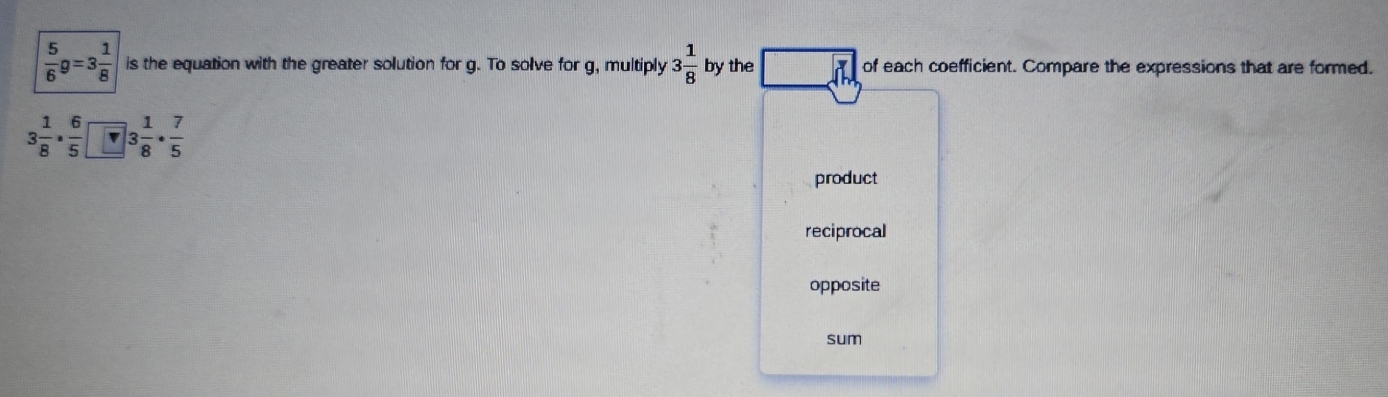  5/6 g=3 1/8  is the equation with the greater solution for g. To solve for g, multiply 3 1/8  by the of each coefficient. Compare the expressions that are formed.
3 1/8 ·  6/5  3 1/8 ·  7/5 
product
reciprocal
opposite
sum