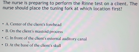 The nurse is preparing to perform the Rinne test on a client. The
nurse should place the tuning fork at which location first?
A. Center of the client's forehead
B. On the client's mastoid process
C. In front of the client’s external auditory canal
D. At the base of the client's skull