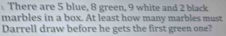 There are 5 blue, 8 green, 9 white and 2 black 
marbles in a box. At least how many marbles must 
Darrell draw before he gets the first green one?