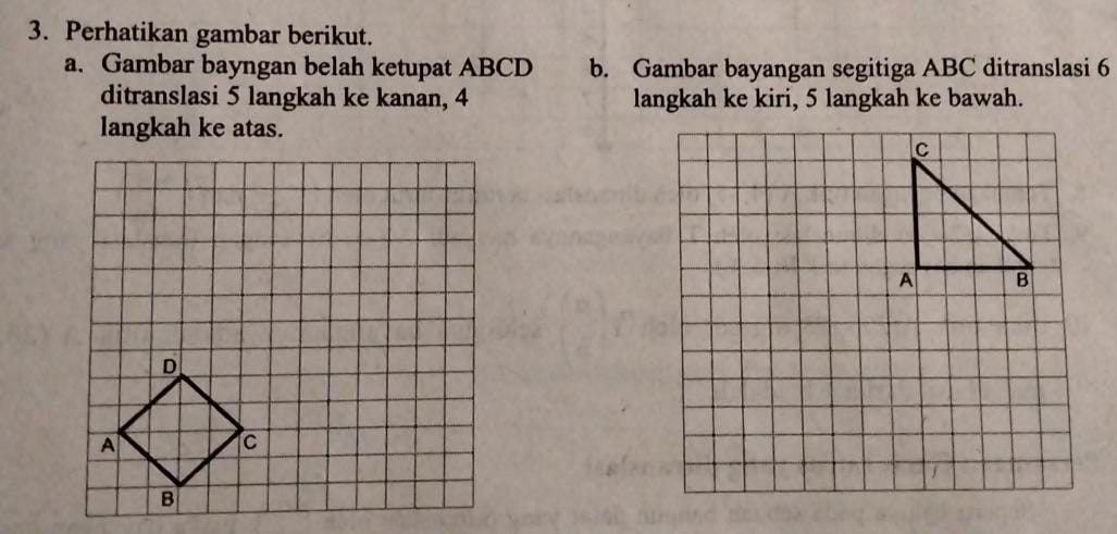 Perhatikan gambar berikut. 
a. Gambar bayngan belah ketupat ABCD b. Gambar bayangan segitiga ABC ditranslasi 6
ditranslasi 5 langkah ke kanan, 4 langkah ke kiri, 5 langkah ke bawah. 
langkah ke atas.