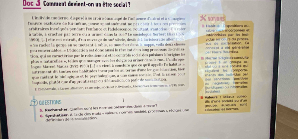 Doc J Comment devient-on un être social ?
L'individu moderne, disposé à se croire émancipé de l'influence d'autrui et à s'imaginer NOTIONS
lœuvre exclusive de lui-même, pense spontanément ne pas obéir à tous ces préceptes  Habitus : Dispositions du-
arbitraires inculqués pendant l'enfance et l'adolescence. Pourtant, s'autorise-t-il à roter rablement incorporées et
à table, à cracher par terre ou à uriner dans la rue? Le sociologue Norbert Elias (1897 intériorisées par les indi-
1990), [.. ] cite cet extrait, d'un ouvrage du xm* siècle, destiné à l'aristocratie allemande : vidus au cours du proces
« Se racler la gorge en se mettant à table, se moucher dans la nappe, voilà deux choses sus de socialisation. Ce
peu convenables. » L'éducation est donc aussi le résultat d'un long processus de civilisa- concept a été généralisé
tion, qui se caractérise par le refoulement et le contrôle social des pulsions à l'origine les par Pierre Bourdieu.
plus « naturelles », telles que manger avec les doigts ou uriner dans la rue... L'anthropo  Norme : Règle de conduite
logue Marcel Mauss (1872-1950) [...] en vient à conclure que ce qu'il appelle l'« habitus », propre à un groupe so
cial ou à une société qui
autrement dit toutes ces habitudes incorporées au terme d'une longue éducation, bien régulent les comporte
que mèlant le biologique et le psychologique, a une cause sociale. C'est la raison pour ments des individus par
laquelle, plutôt que d'apprentissage ou d'éducation, on parle de socialisation. des sanctions (positives
P. Combemale, « La socialisation, entre enjeu social et individuel », Alternatives économiques, n°239, 2005. ou négatives) formelles
(juridiques) ou informelles
(sociales).
Valeurs : Idéaux collec-
? QUESTIONS I tifs d'une société ou d'un
5. Rechercher. Quelles sont les normes présentées dans le texte? groupe, auxquels sont
6. Synthétiser. À l'aide des mots « valeurs, normes, société, processus », rédigez une adossées les normes.
définition de la socialisation.