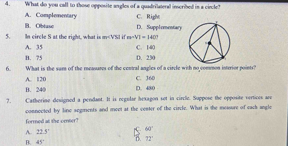 What do you call to those opposite angles of a quadrilateral inscribed in a circle?
A. Complementary C. Right
B. Obtuse D. Supplementary
5. In circle S at the right, what is m if msim VI=140
A. 35 C. 140
B. 75 D. 230
6. What is the sum of the measures of the central angles of a circle with no common interior points?
A. 120 C. 360
B. 240 D. 480
7. Catherine designed a pendant. It is regular hexagon set in circle. Suppose the opposite vertices are
connected by line segments and meet at the center of the circle. What is the measure of each angle
formed at the center?
A. 22.5° C. 60°
B. 45°
D. 72°